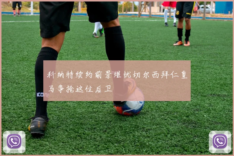科纳特续约前景堪忧切尔西拜仁皇马争抢这位后卫