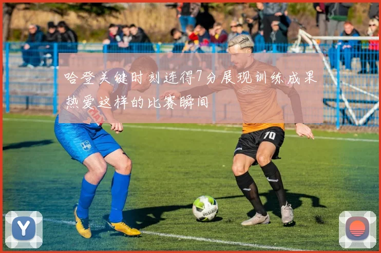 哈登关键时刻连得7分展现训练成果热爱这样的比赛瞬间
