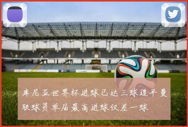 库尼亚世界杯进球已达三球追平曼联球员单届最高进球仅差一球