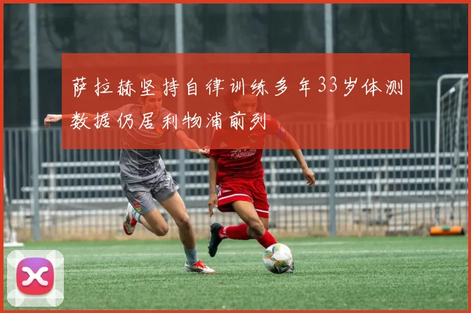 萨拉赫坚持自律训练多年33岁体测数据仍居利物浦前列