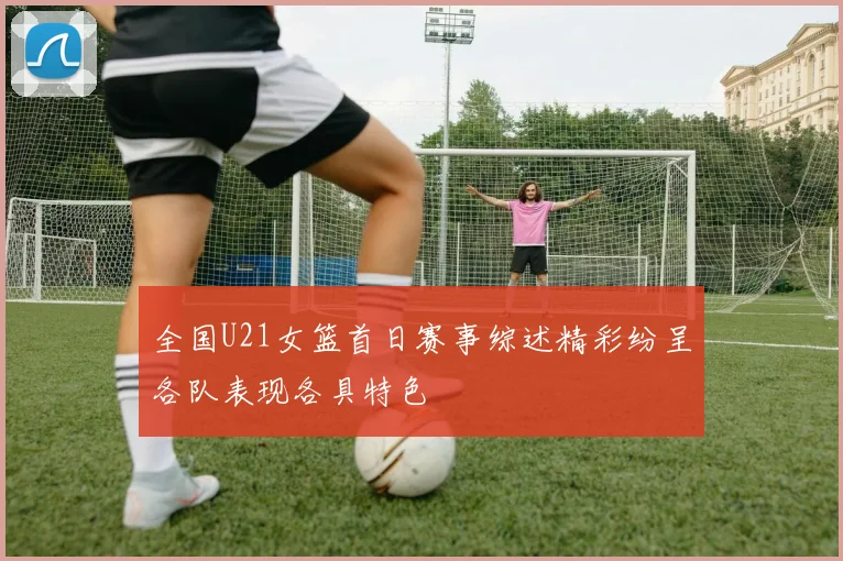 全国U21女篮首日赛事综述精彩纷呈各队表现各具特色