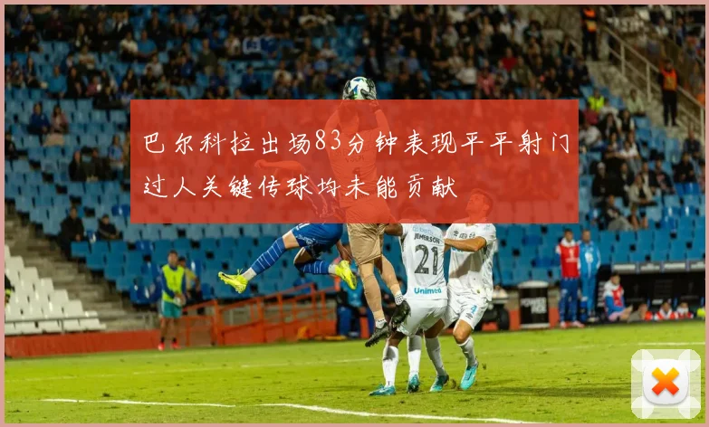 巴尔科拉出场83分钟表现平平射门过人关键传球均未能贡献