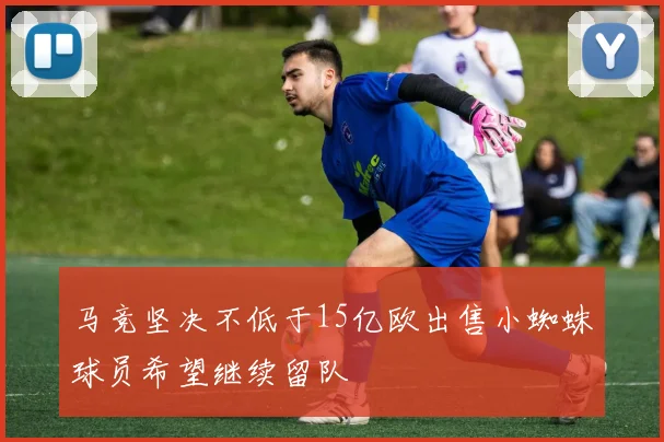 马竞坚决不低于15亿欧出售小蜘蛛球员希望继续留队