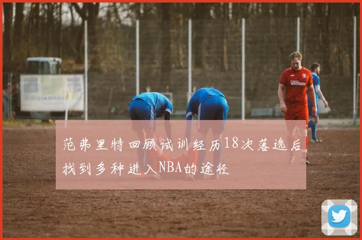 范弗里特回顾试训经历18次落选后找到多种进入NBA的途径