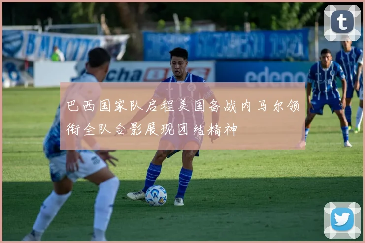 巴西国家队启程美国备战内马尔领衔全队合影展现团结精神