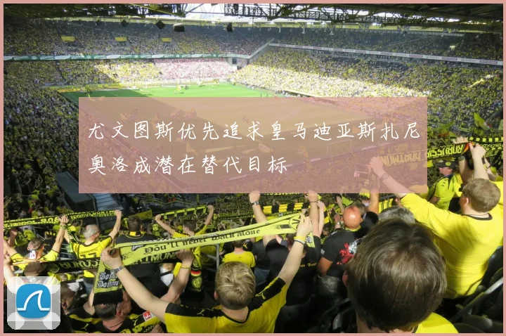 尤文图斯优先追求皇马迪亚斯扎尼奥洛成潜在替代目标